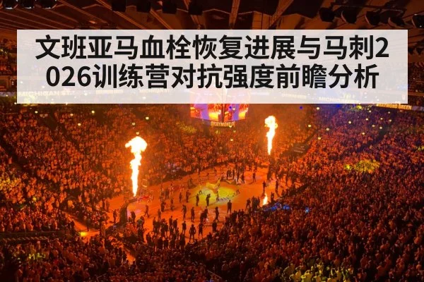 文班亚马血栓恢复进展与马刺2026训练营对抗强度前瞻分析
