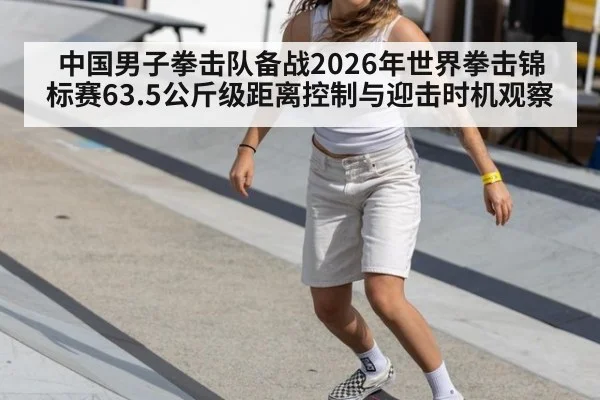 中国男子拳击队备战2026年世界拳击锦标赛63.5公斤级距离控制与迎击时机观察